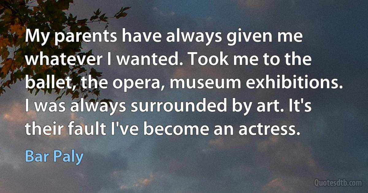 My parents have always given me whatever I wanted. Took me to the ballet, the opera, museum exhibitions. I was always surrounded by art. It's their fault I've become an actress. (Bar Paly)