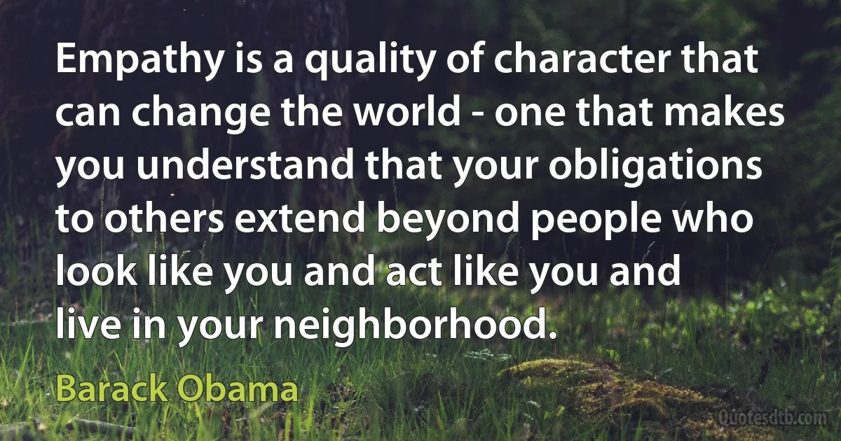 Empathy is a quality of character that can change the world - one that makes you understand that your obligations to others extend beyond people who look like you and act like you and live in your neighborhood. (Barack Obama)