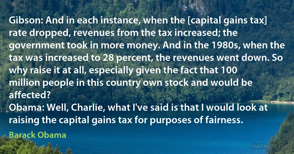 Gibson: And in each instance, when the [capital gains tax] rate dropped, revenues from the tax increased; the government took in more money. And in the 1980s, when the tax was increased to 28 percent, the revenues went down. So why raise it at all, especially given the fact that 100 million people in this country own stock and would be affected?
Obama: Well, Charlie, what I've said is that I would look at raising the capital gains tax for purposes of fairness. (Barack Obama)