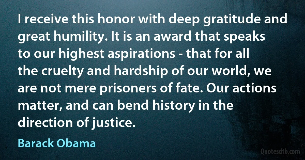 I receive this honor with deep gratitude and great humility. It is an award that speaks to our highest aspirations - that for all the cruelty and hardship of our world, we are not mere prisoners of fate. Our actions matter, and can bend history in the direction of justice. (Barack Obama)