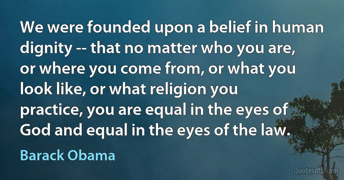 We were founded upon a belief in human dignity -- that no matter who you are, or where you come from, or what you look like, or what religion you practice, you are equal in the eyes of God and equal in the eyes of the law. (Barack Obama)