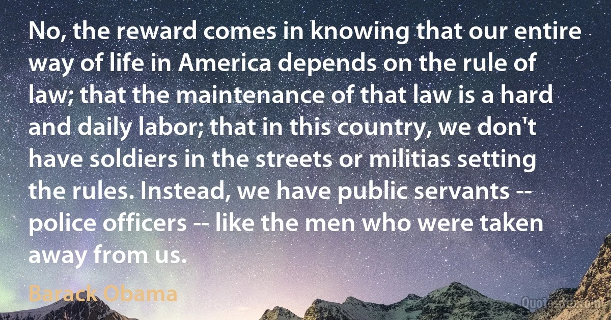 No, the reward comes in knowing that our entire way of life in America depends on the rule of law; that the maintenance of that law is a hard and daily labor; that in this country, we don't have soldiers in the streets or militias setting the rules. Instead, we have public servants -- police officers -- like the men who were taken away from us. (Barack Obama)