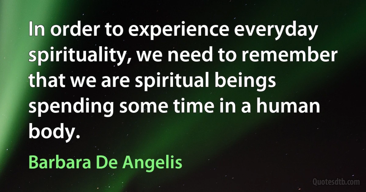 In order to experience everyday spirituality, we need to remember that we are spiritual beings spending some time in a human body. (Barbara De Angelis)