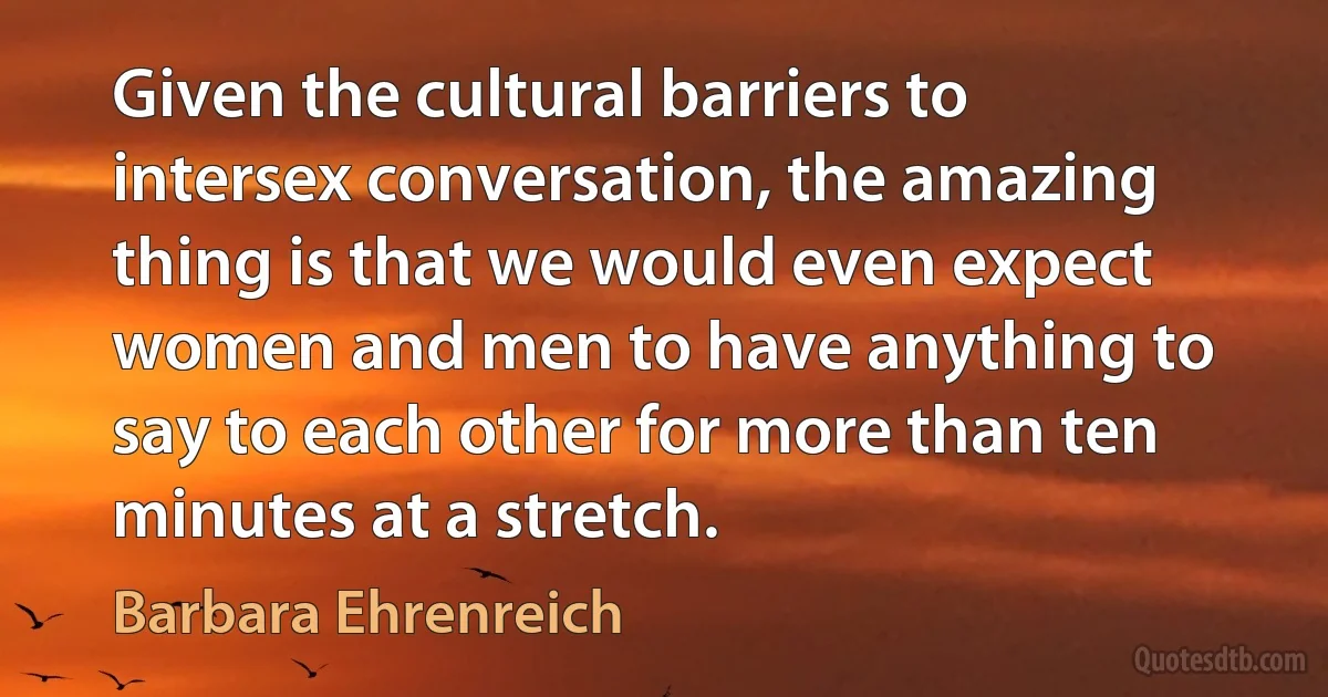 Given the cultural barriers to intersex conversation, the amazing thing is that we would even expect women and men to have anything to say to each other for more than ten minutes at a stretch. (Barbara Ehrenreich)