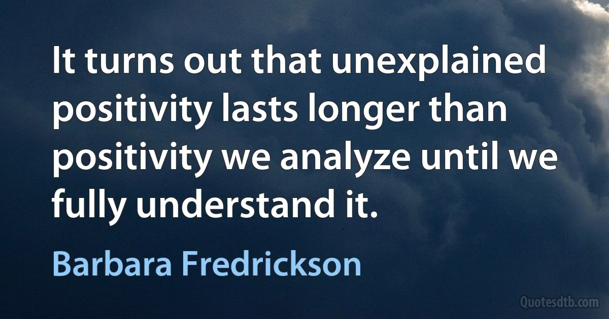 It turns out that unexplained positivity lasts longer than positivity we analyze until we fully understand it. (Barbara Fredrickson)