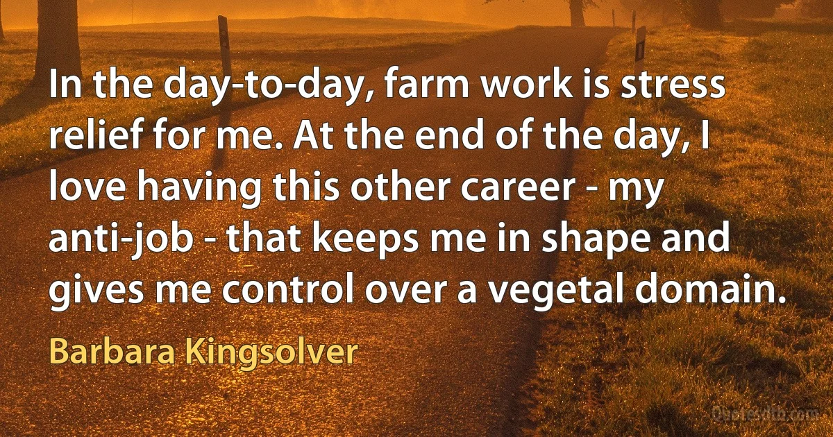 In the day-to-day, farm work is stress relief for me. At the end of the day, I love having this other career - my anti-job - that keeps me in shape and gives me control over a vegetal domain. (Barbara Kingsolver)