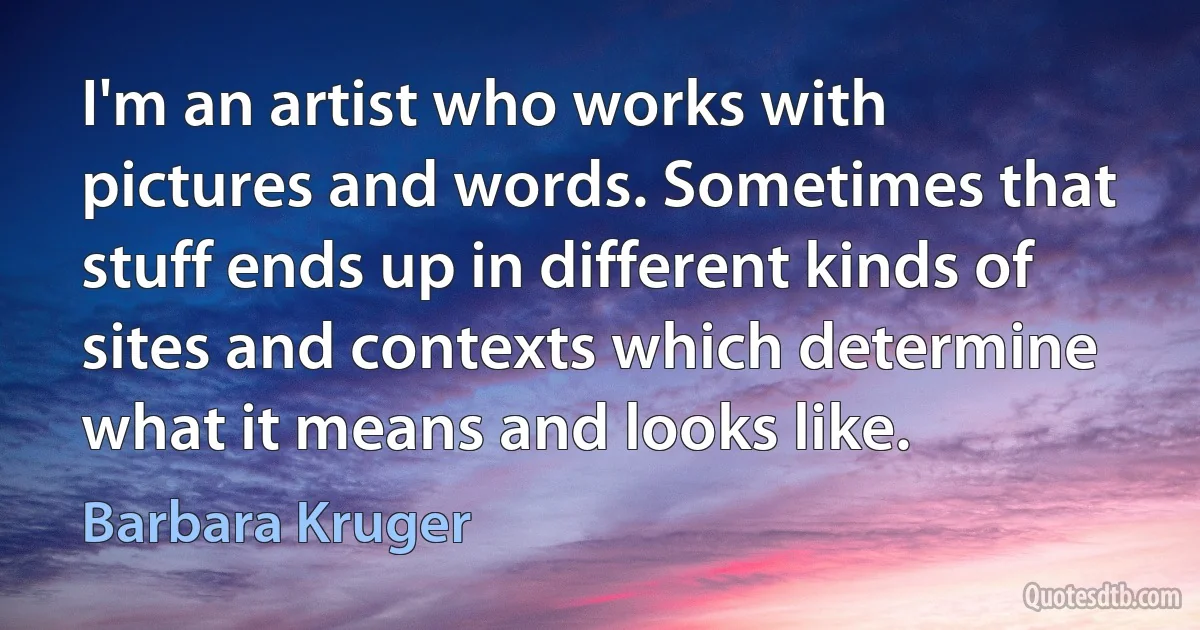 I'm an artist who works with pictures and words. Sometimes that stuff ends up in different kinds of sites and contexts which determine what it means and looks like. (Barbara Kruger)