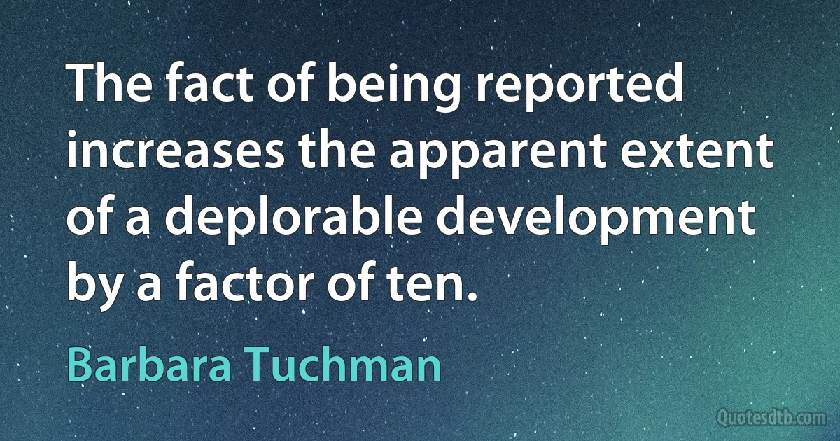 The fact of being reported increases the apparent extent of a deplorable development by a factor of ten. (Barbara Tuchman)