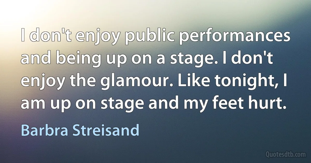 I don't enjoy public performances and being up on a stage. I don't enjoy the glamour. Like tonight, I am up on stage and my feet hurt. (Barbra Streisand)