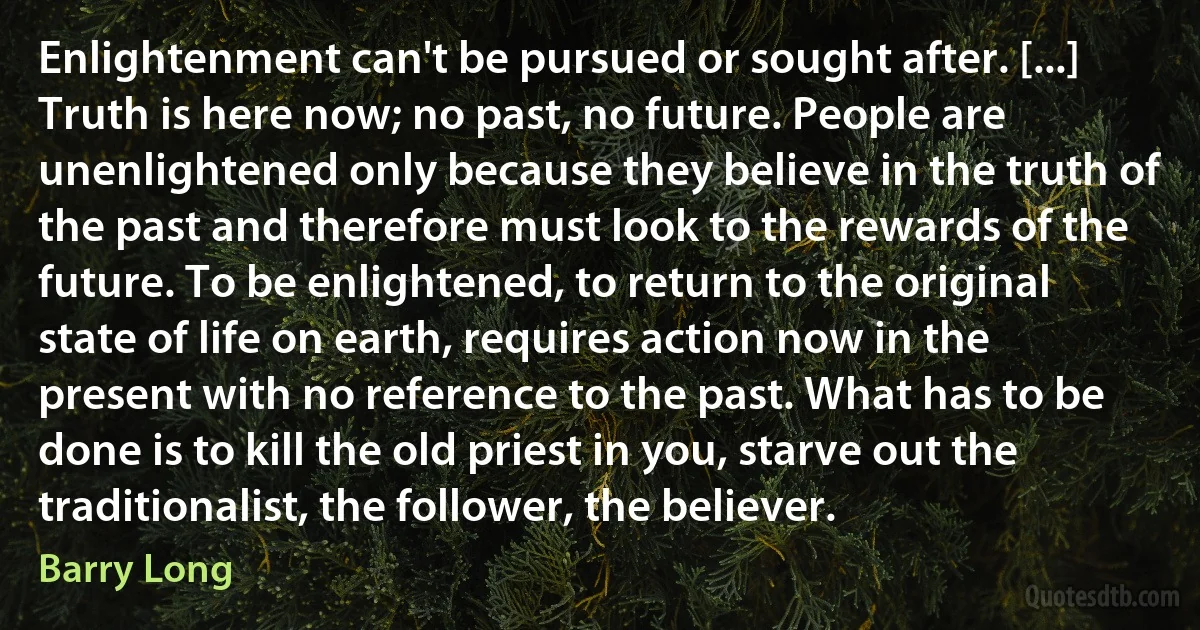 Enlightenment can't be pursued or sought after. [...] Truth is here now; no past, no future. People are unenlightened only because they believe in the truth of the past and therefore must look to the rewards of the future. To be enlightened, to return to the original state of life on earth, requires action now in the present with no reference to the past. What has to be done is to kill the old priest in you, starve out the traditionalist, the follower, the believer. (Barry Long)