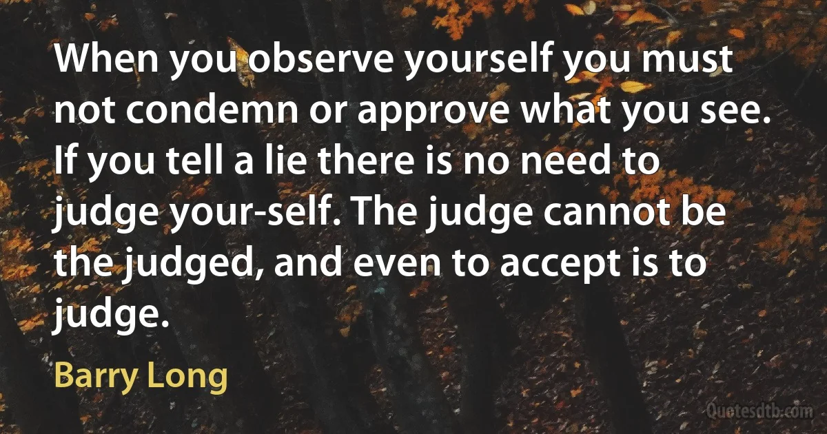 When you observe yourself you must not condemn or approve what you see. If you tell a lie there is no need to judge your-self. The judge cannot be the judged, and even to accept is to judge. (Barry Long)