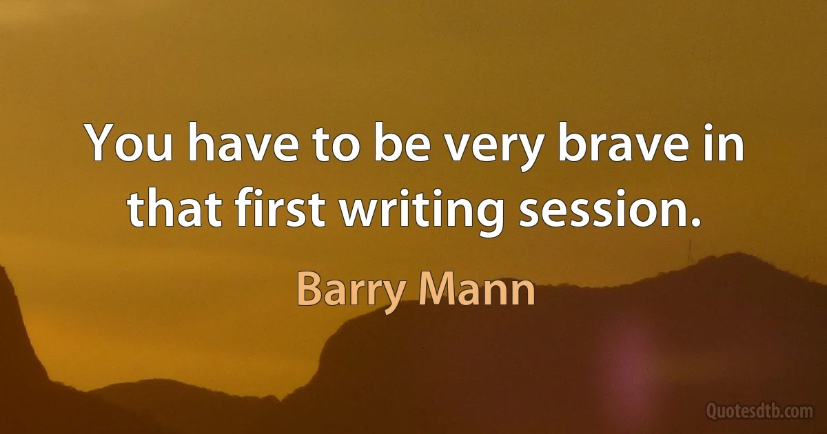 You have to be very brave in that first writing session. (Barry Mann)