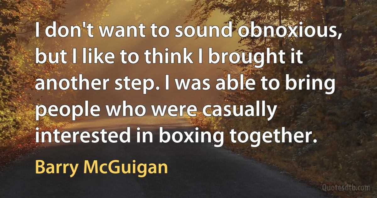 I don't want to sound obnoxious, but I like to think I brought it another step. I was able to bring people who were casually interested in boxing together. (Barry McGuigan)