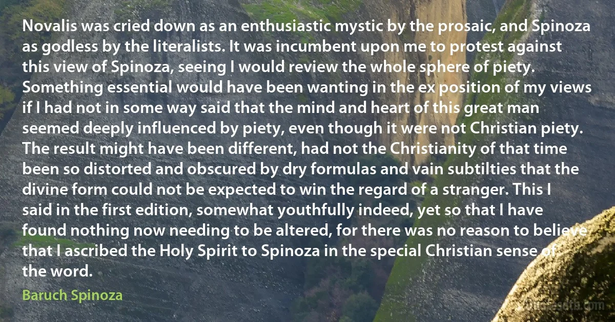 Novalis was cried down as an enthusiastic mystic by the prosaic, and Spinoza as godless by the literalists. It was incumbent upon me to protest against this view of Spinoza, seeing I would review the whole sphere of piety. Something essential would have been wanting in the ex position of my views if I had not in some way said that the mind and heart of this great man seemed deeply influenced by piety, even though it were not Christian piety. The result might have been different, had not the Christianity of that time been so distorted and obscured by dry formulas and vain subtilties that the divine form could not be expected to win the regard of a stranger. This I said in the first edition, somewhat youthfully indeed, yet so that I have found nothing now needing to be altered, for there was no reason to believe that I ascribed the Holy Spirit to Spinoza in the special Christian sense of the word. (Baruch Spinoza)