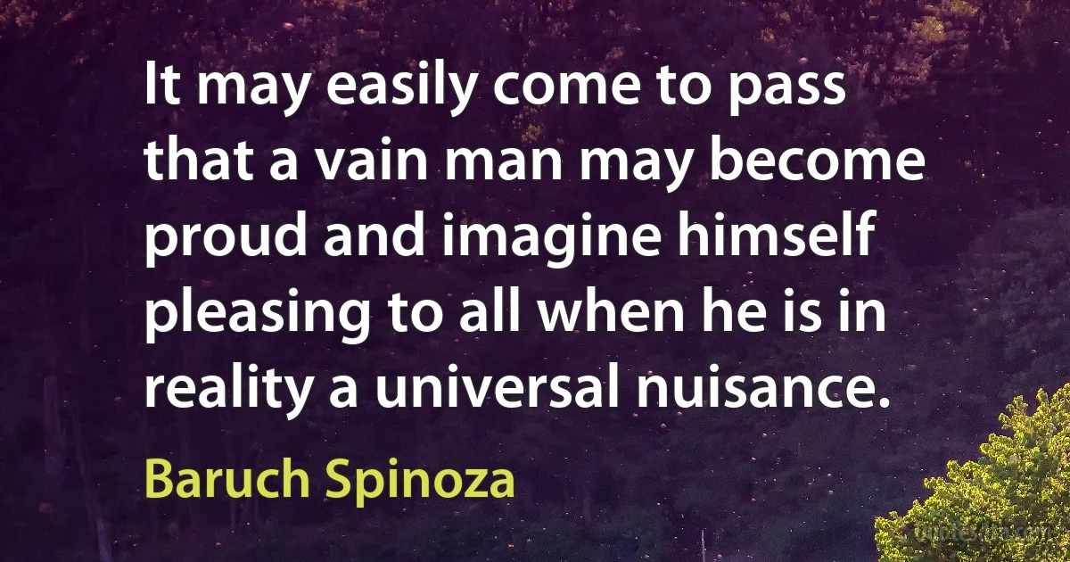 It may easily come to pass that a vain man may become proud and imagine himself pleasing to all when he is in reality a universal nuisance. (Baruch Spinoza)