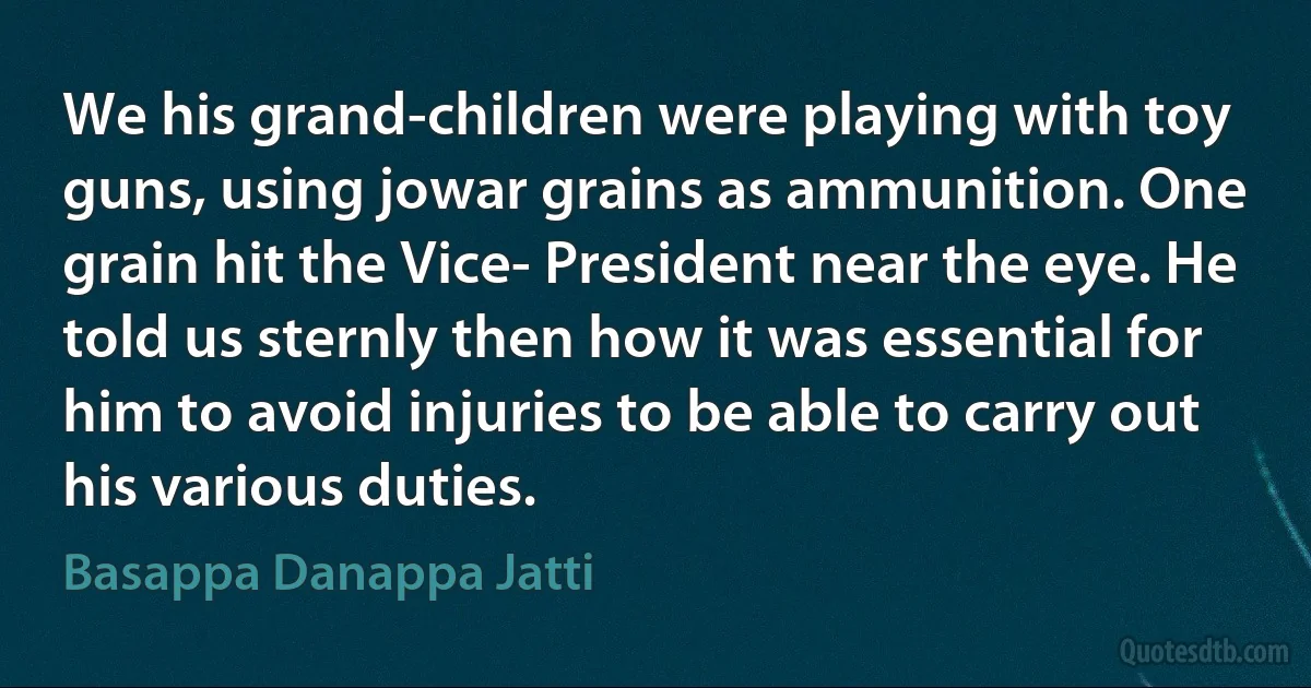 We his grand-children were playing with toy guns, using jowar grains as ammunition. One grain hit the Vice- President near the eye. He told us sternly then how it was essential for him to avoid injuries to be able to carry out his various duties. (Basappa Danappa Jatti)