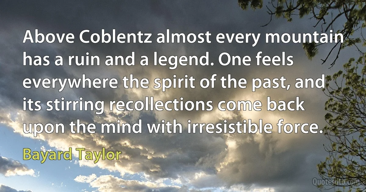 Above Coblentz almost every mountain has a ruin and a legend. One feels everywhere the spirit of the past, and its stirring recollections come back upon the mind with irresistible force. (Bayard Taylor)