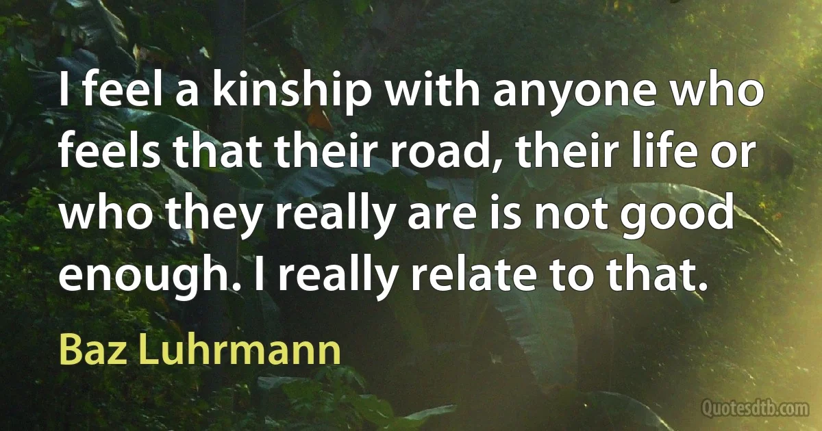 I feel a kinship with anyone who feels that their road, their life or who they really are is not good enough. I really relate to that. (Baz Luhrmann)