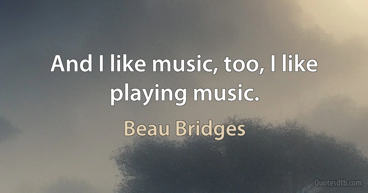 And I like music, too, I like playing music. (Beau Bridges)