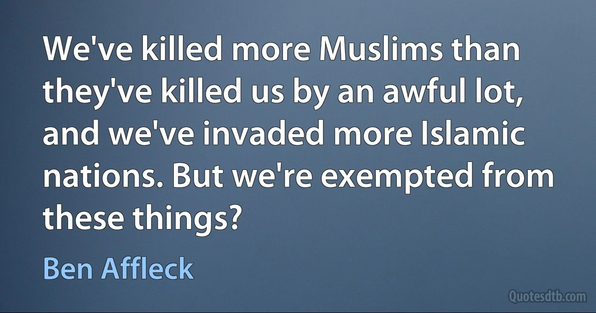 We've killed more Muslims than they've killed us by an awful lot, and we've invaded more Islamic nations. But we're exempted from these things? (Ben Affleck)