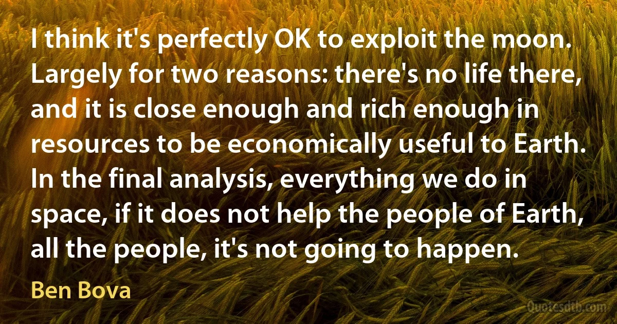 I think it's perfectly OK to exploit the moon. Largely for two reasons: there's no life there, and it is close enough and rich enough in resources to be economically useful to Earth. In the final analysis, everything we do in space, if it does not help the people of Earth, all the people, it's not going to happen. (Ben Bova)