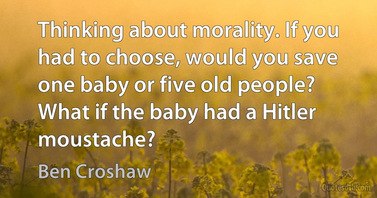 Thinking about morality. If you had to choose, would you save one baby or five old people? What if the baby had a Hitler moustache? (Ben Croshaw)