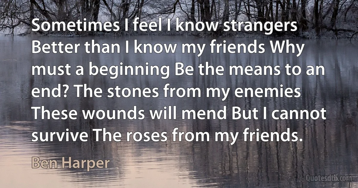 Sometimes I feel I know strangers Better than I know my friends Why must a beginning Be the means to an end? The stones from my enemies These wounds will mend But I cannot survive The roses from my friends. (Ben Harper)