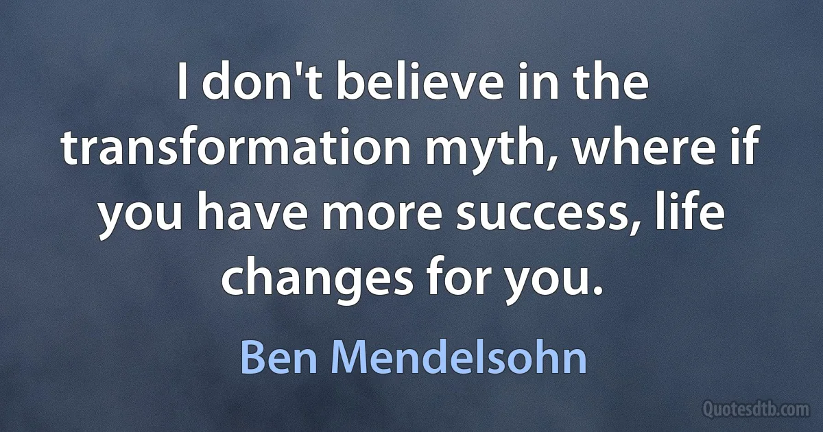 I don't believe in the transformation myth, where if you have more success, life changes for you. (Ben Mendelsohn)