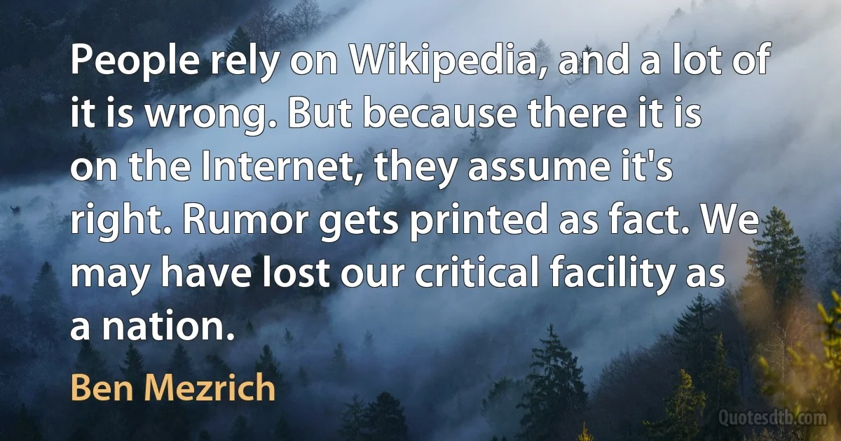 People rely on Wikipedia, and a lot of it is wrong. But because there it is on the Internet, they assume it's right. Rumor gets printed as fact. We may have lost our critical facility as a nation. (Ben Mezrich)