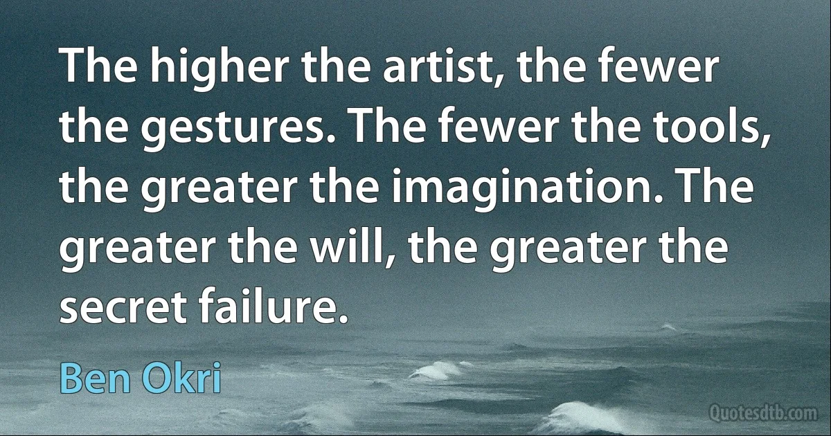 The higher the artist, the fewer the gestures. The fewer the tools, the greater the imagination. The greater the will, the greater the secret failure. (Ben Okri)