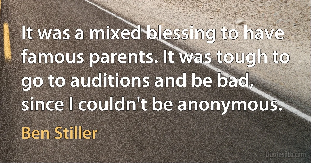 It was a mixed blessing to have famous parents. It was tough to go to auditions and be bad, since I couldn't be anonymous. (Ben Stiller)