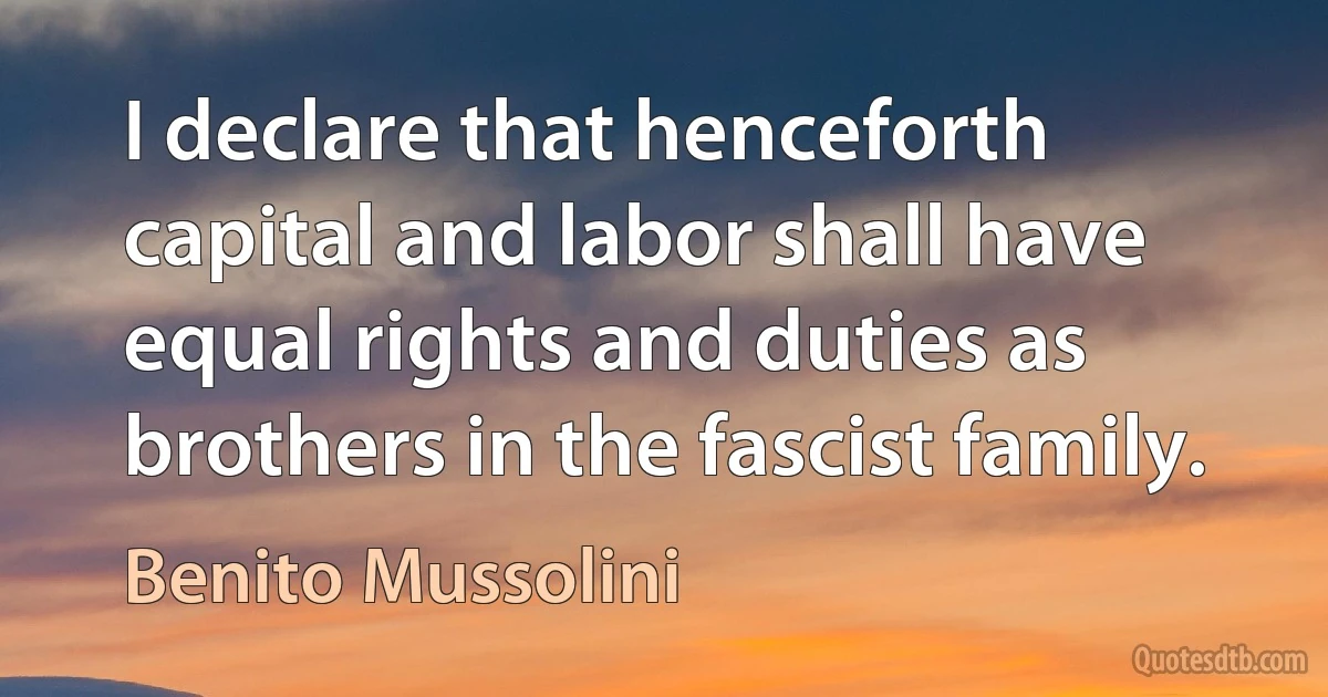 I declare that henceforth capital and labor shall have equal rights and duties as brothers in the fascist family. (Benito Mussolini)