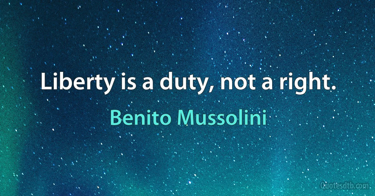 Liberty is a duty, not a right. (Benito Mussolini)