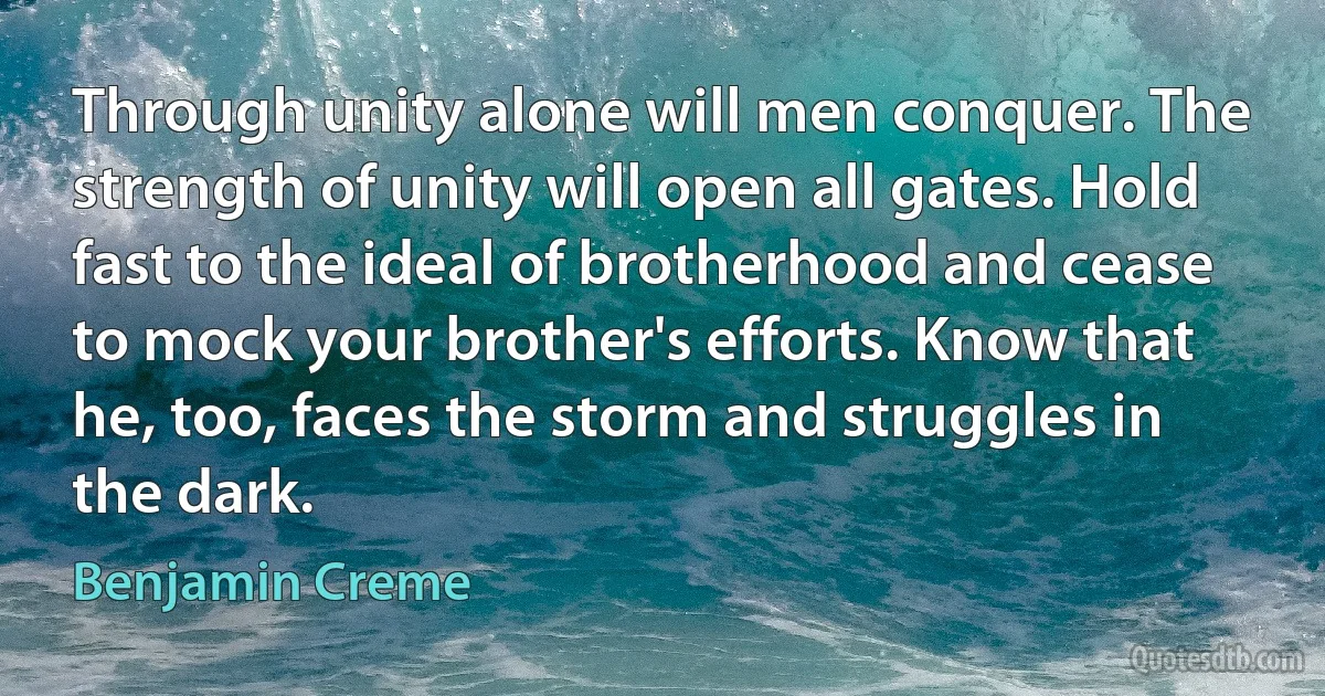 Through unity alone will men conquer. The strength of unity will open all gates. Hold fast to the ideal of brotherhood and cease to mock your brother's efforts. Know that he, too, faces the storm and struggles in the dark. (Benjamin Creme)