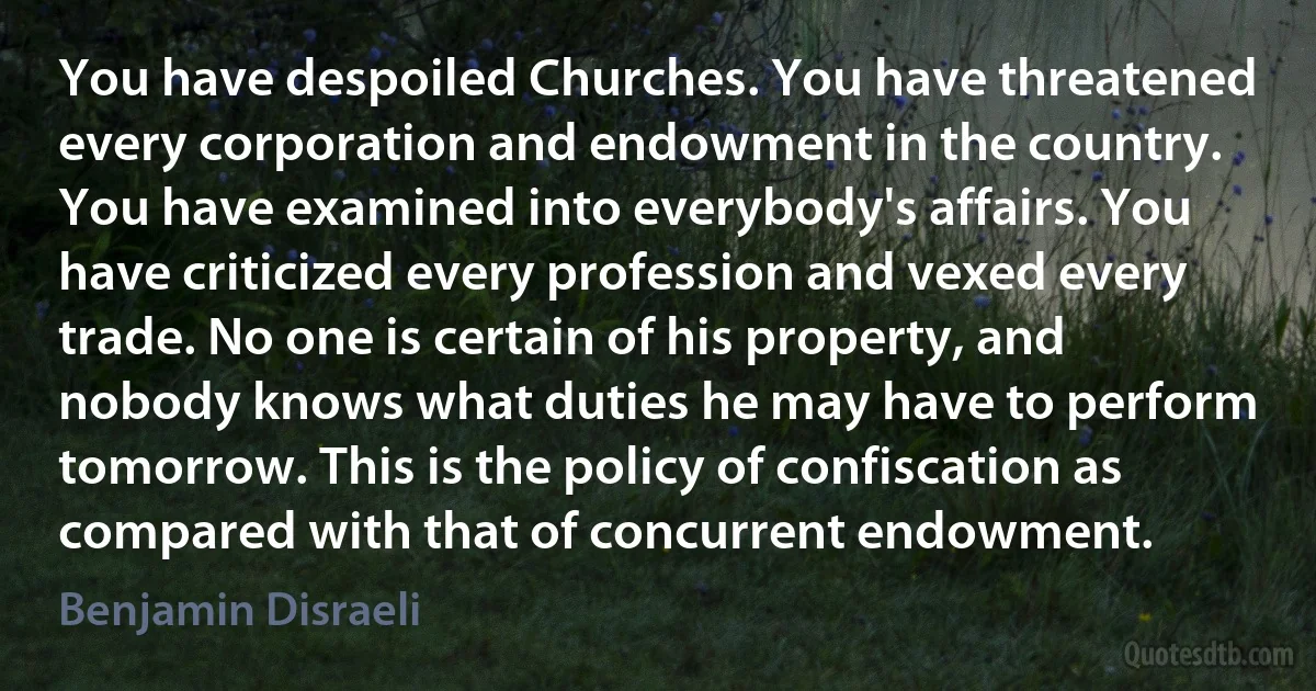 You have despoiled Churches. You have threatened every corporation and endowment in the country. You have examined into everybody's affairs. You have criticized every profession and vexed every trade. No one is certain of his property, and nobody knows what duties he may have to perform tomorrow. This is the policy of confiscation as compared with that of concurrent endowment. (Benjamin Disraeli)