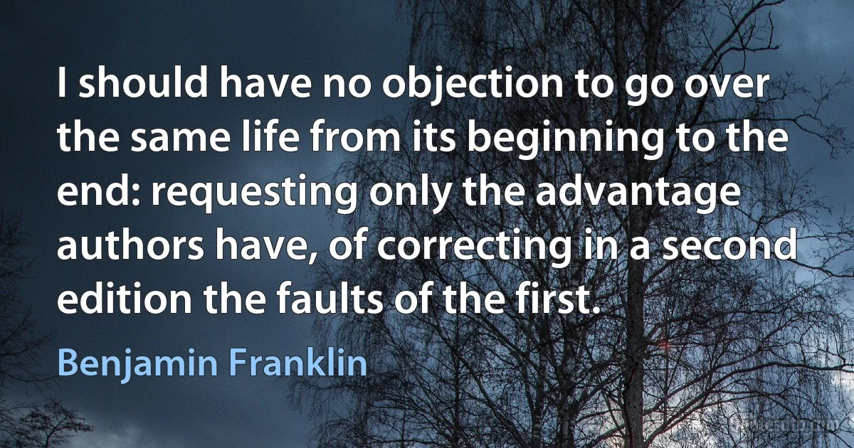 I should have no objection to go over the same life from its beginning to the end: requesting only the advantage authors have, of correcting in a second edition the faults of the first. (Benjamin Franklin)