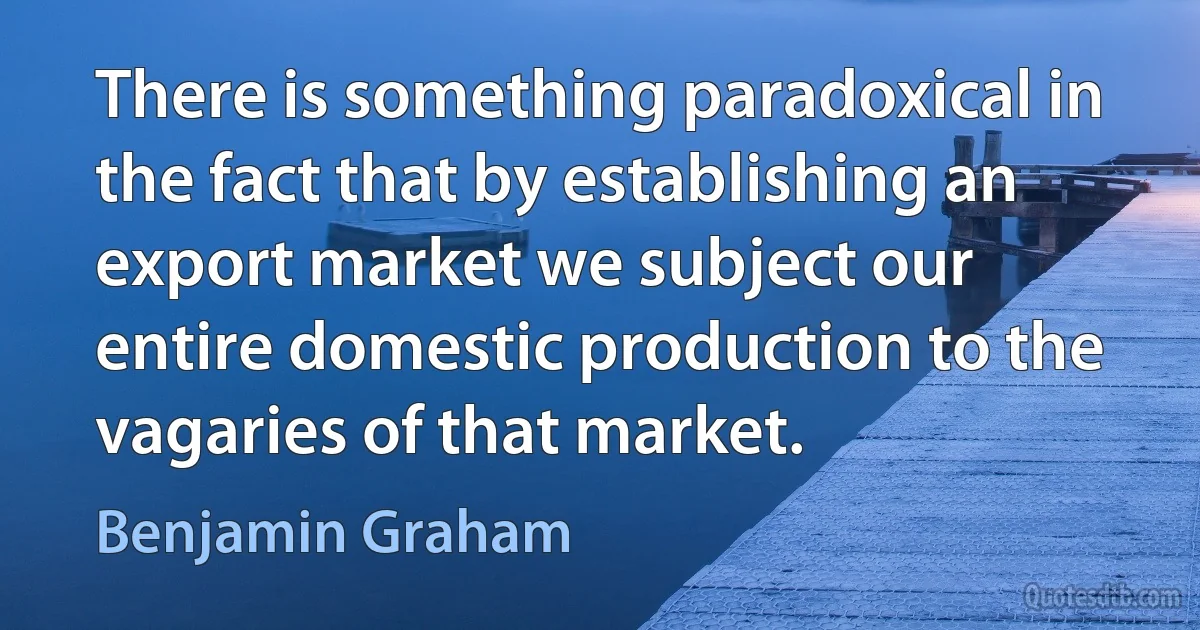 There is something paradoxical in the fact that by establishing an export market we subject our entire domestic production to the vagaries of that market. (Benjamin Graham)