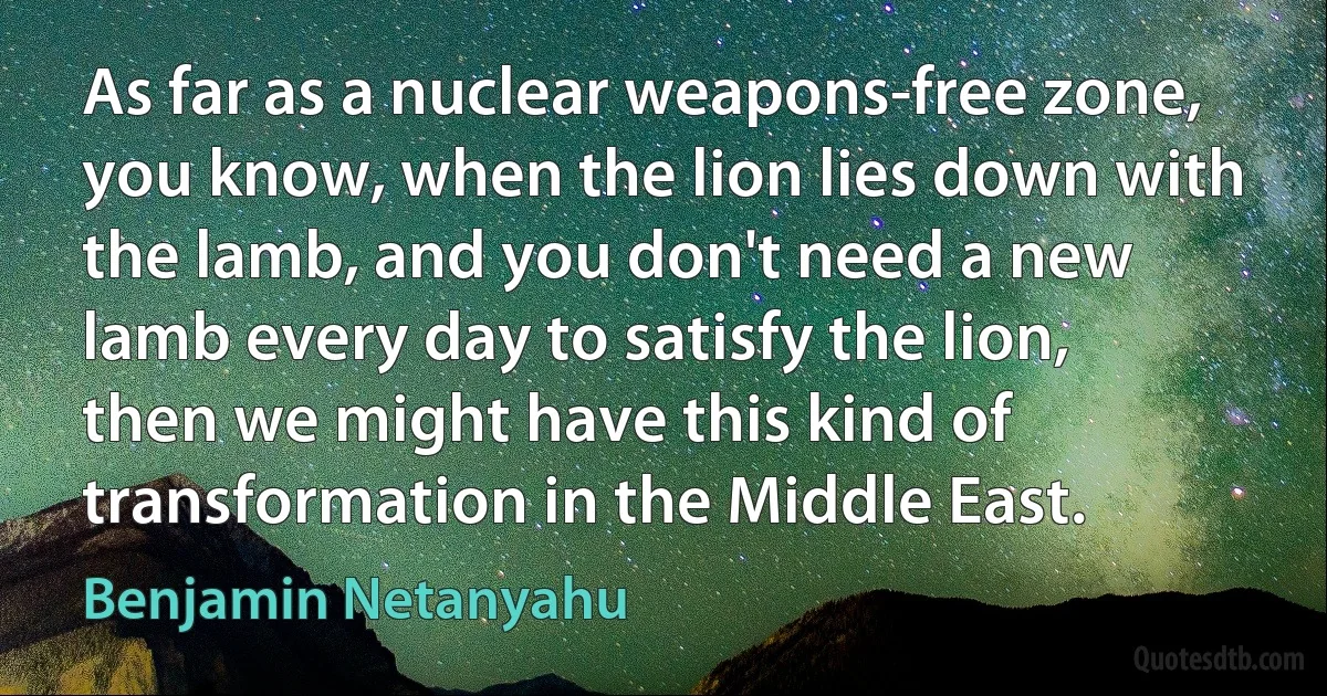 As far as a nuclear weapons-free zone, you know, when the lion lies down with the lamb, and you don't need a new lamb every day to satisfy the lion, then we might have this kind of transformation in the Middle East. (Benjamin Netanyahu)