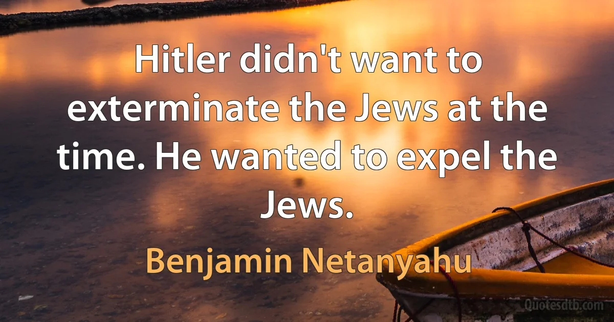 Hitler didn't want to exterminate the Jews at the time. He wanted to expel the Jews. (Benjamin Netanyahu)