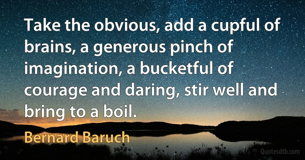 Take the obvious, add a cupful of brains, a generous pinch of imagination, a bucketful of courage and daring, stir well and bring to a boil. (Bernard Baruch)