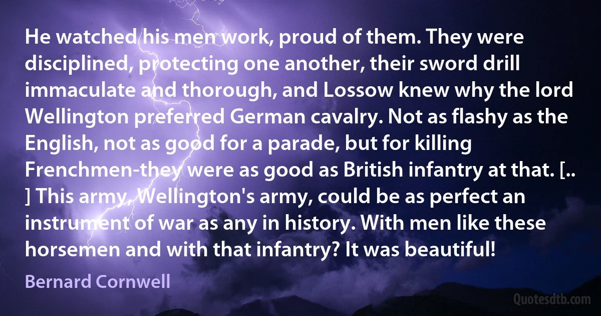 He watched his men work, proud of them. They were disciplined, protecting one another, their sword drill immaculate and thorough, and Lossow knew why the lord Wellington preferred German cavalry. Not as flashy as the English, not as good for a parade, but for killing Frenchmen-they were as good as British infantry at that. [.. ] This army, Wellington's army, could be as perfect an instrument of war as any in history. With men like these horsemen and with that infantry? It was beautiful! (Bernard Cornwell)