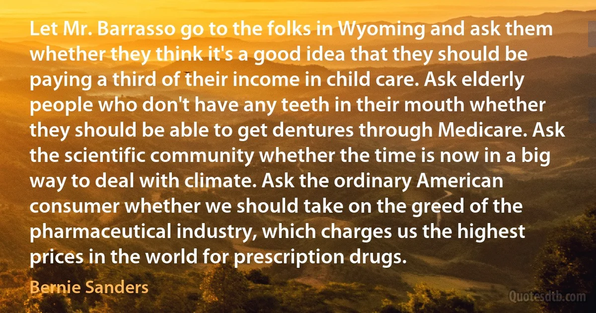 Let Mr. Barrasso go to the folks in Wyoming and ask them whether they think it's a good idea that they should be paying a third of their income in child care. Ask elderly people who don't have any teeth in their mouth whether they should be able to get dentures through Medicare. Ask the scientific community whether the time is now in a big way to deal with climate. Ask the ordinary American consumer whether we should take on the greed of the pharmaceutical industry, which charges us the highest prices in the world for prescription drugs. (Bernie Sanders)