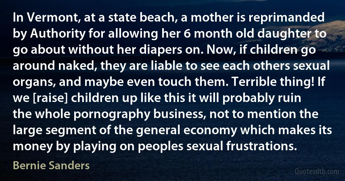 In Vermont, at a state beach, a mother is reprimanded by Authority for allowing her 6 month old daughter to go about without her diapers on. Now, if children go around naked, they are liable to see each others sexual organs, and maybe even touch them. Terrible thing! If we [raise] children up like this it will probably ruin the whole pornography business, not to mention the large segment of the general economy which makes its money by playing on peoples sexual frustrations. (Bernie Sanders)