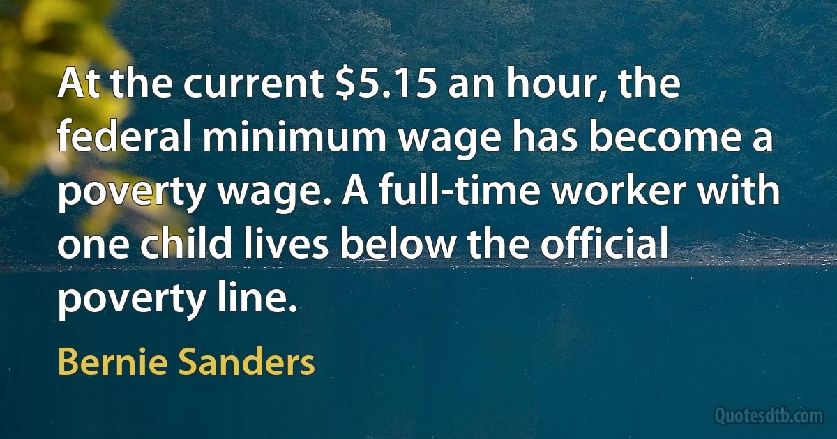 At the current $5.15 an hour, the federal minimum wage has become a poverty wage. A full-time worker with one child lives below the official poverty line. (Bernie Sanders)