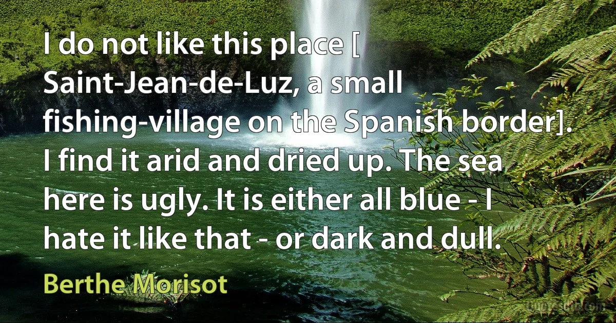 I do not like this place [ Saint-Jean-de-Luz, a small fishing-village on the Spanish border]. I find it arid and dried up. The sea here is ugly. It is either all blue - I hate it like that - or dark and dull. (Berthe Morisot)