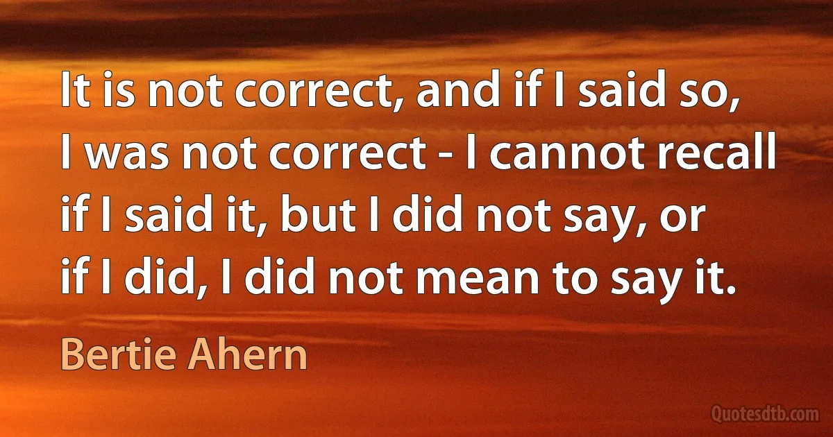 It is not correct, and if I said so, I was not correct - I cannot recall if I said it, but I did not say, or if I did, I did not mean to say it. (Bertie Ahern)