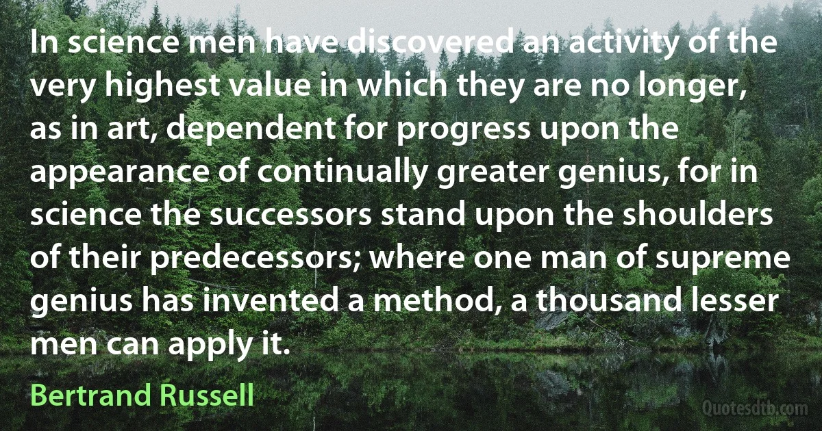 In science men have discovered an activity of the very highest value in which they are no longer, as in art, dependent for progress upon the appearance of continually greater genius, for in science the successors stand upon the shoulders of their predecessors; where one man of supreme genius has invented a method, a thousand lesser men can apply it. (Bertrand Russell)