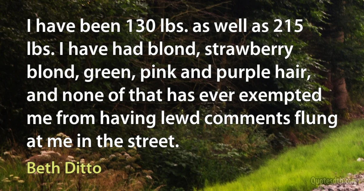 I have been 130 lbs. as well as 215 lbs. I have had blond, strawberry blond, green, pink and purple hair, and none of that has ever exempted me from having lewd comments flung at me in the street. (Beth Ditto)