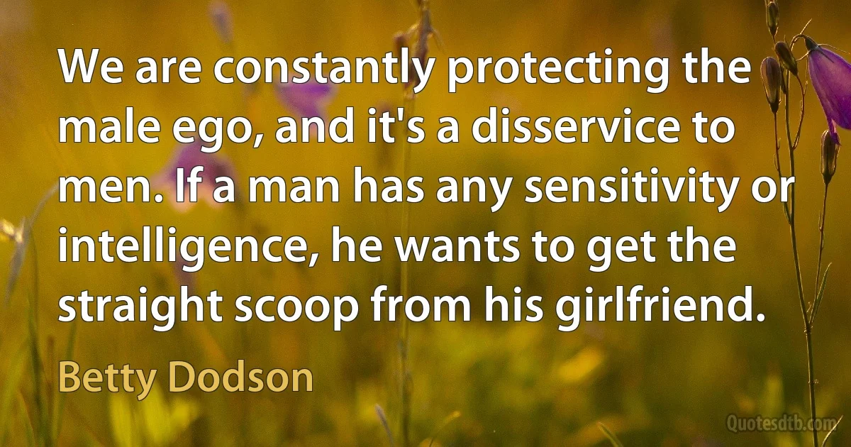 We are constantly protecting the male ego, and it's a disservice to men. If a man has any sensitivity or intelligence, he wants to get the straight scoop from his girlfriend. (Betty Dodson)