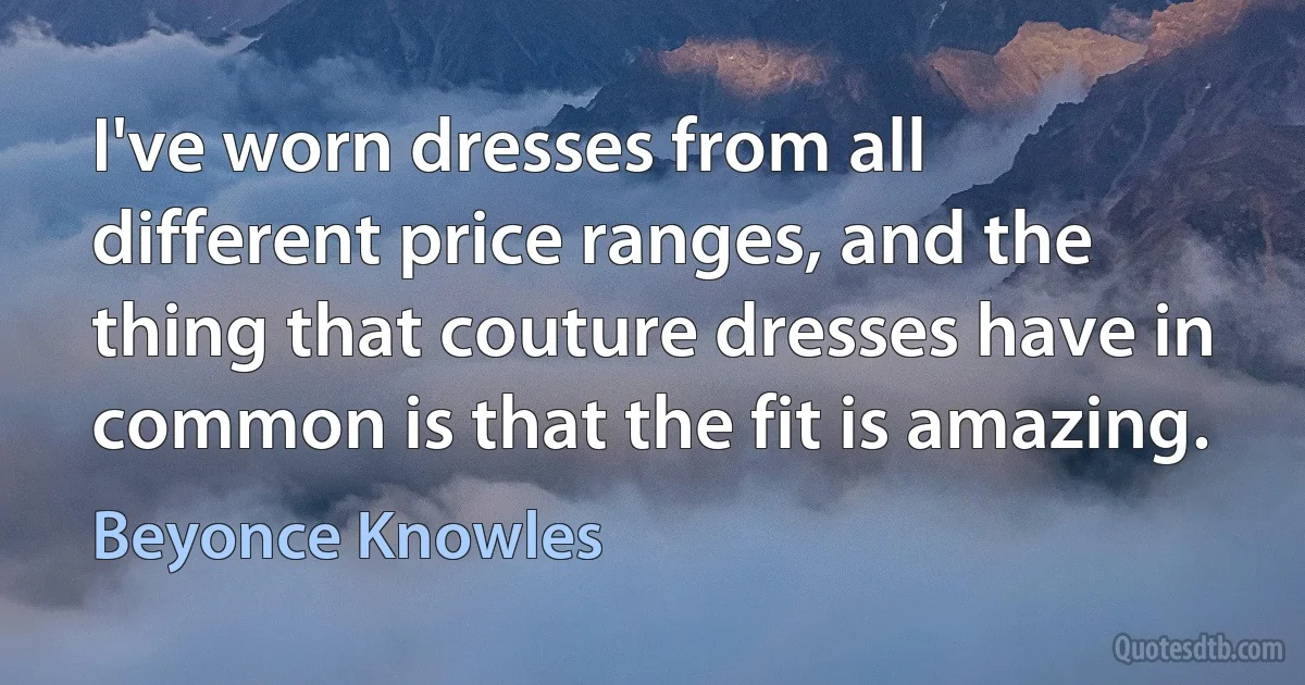 I've worn dresses from all different price ranges, and the thing that couture dresses have in common is that the fit is amazing. (Beyonce Knowles)